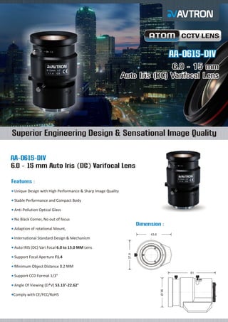 CCTV LENS

AA-0615-DIV
6.0 - 15 mm
Auto Iris (DC) Varifocal Lens

Superior Engineering Design & Sensational Image Quality
AA-0615-DIV
6.0 - 15 mm Auto Iris (DC) Varifocal Lens
Features :
Unique
¡ Design with High Performance & Sharp Image Quality
Stable
¡ Performance and Compact Body
Anti-Pollution Optical Glass
¡
No Black Corner, No out of focus
¡

Dimension :
Adaption of rotational Mount,
¡
43.6

International Standard Design & Mechanism
¡

Support Focal Aperture F1.4
¡

37.9

Auto
¡ IRIS (DC) Vari Focal 6.0 to 15.0 MM Lens

Minimum Object Distance 0.2 MM
¡
61

Support CCD Format 1/3”
¡

Comply
¡ with CE/FCC/RoHS

Ø 38

Angle
¡ Of Viewing (D*V) 53.13°-22.62°

 