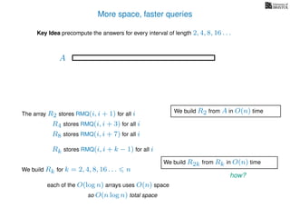 More space, faster queries
Key Idea precompute the answers for every interval of length 2, 4, 8, 16 . . .
The array R2 stores RMQ(i, i + 1) for all i
A
We build Rk for k = 2, 4, 8, 16 . . . n
R4 stores RMQ(i, i + 3) for all i
R8 stores RMQ(i, i + 7) for all i
Rk stores RMQ(i, i + k − 1) for all i
each of the O(log n) arrays uses O(n) space
so O(n log n) total space
We build R2 from A in O(n) time
We build R2k from Rk in O(n) time
how?
 