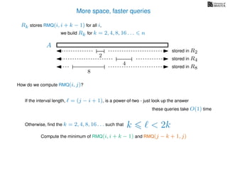 More space, faster queries
A
2
stored in R2
4
stored in R4
8
stored in R8
we build Rk for k = 2, 4, 8, 16 . . . n
Rk stores RMQ(i, i + k − 1) for all i,
How do we compute RMQ(i, j)?
If the interval length, = (j − i + 1), is a power-of-two - just look up the answer
these queries take O(1) time
Otherwise, ﬁnd the k = 2, 4, 8, 16 . . . such that k < 2k
Compute the minimum of RMQ(i, i + k − 1) and RMQ(j − k + 1, j)
 