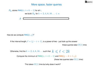 More space, faster queries
A
we build Rk for k = 2, 4, 8, 16 . . . n
Rk stores RMQ(i, i + k − 1) for all i,
How do we compute RMQ(i, j)?
If the interval length, = (j − i + 1), is a power-of-two - just look up the answer
these queries take O(1) time
Otherwise, ﬁnd the k = 2, 4, 8, 16 . . . such that k < 2k
Compute the minimum of RMQ(i, i + k − 1) and RMQ(j − k + 1, j)
(these two queries take O(1) time)
This takes O(1) time but why does it work?
 