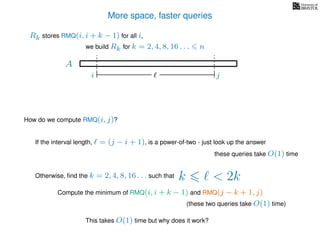 More space, faster queries
A
we build Rk for k = 2, 4, 8, 16 . . . n
Rk stores RMQ(i, i + k − 1) for all i,
How do we compute RMQ(i, j)?
If the interval length, = (j − i + 1), is a power-of-two - just look up the answer
these queries take O(1) time
Otherwise, ﬁnd the k = 2, 4, 8, 16 . . . such that k < 2k
Compute the minimum of RMQ(i, i + k − 1) and RMQ(j − k + 1, j)
(these two queries take O(1) time)
This takes O(1) time but why does it work?
i j
 