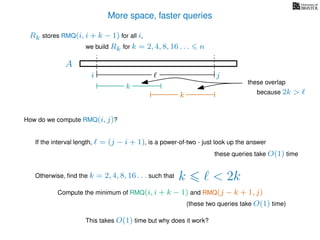 More space, faster queries
A
we build Rk for k = 2, 4, 8, 16 . . . n
Rk stores RMQ(i, i + k − 1) for all i,
How do we compute RMQ(i, j)?
If the interval length, = (j − i + 1), is a power-of-two - just look up the answer
these queries take O(1) time
Otherwise, ﬁnd the k = 2, 4, 8, 16 . . . such that k < 2k
Compute the minimum of RMQ(i, i + k − 1) and RMQ(j − k + 1, j)
(these two queries take O(1) time)
This takes O(1) time but why does it work?
i j
k
k
these overlap
because 2k >
 