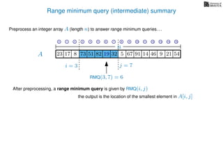 Range minimum query (intermediate) summary
A
Preprocess an integer array A (length n) to answer range minimum queries. . .
n
After preprocessing, a range minimum query is given by RMQ(i, j)
the output is the location of the smallest element in A[i, j]
17 823 73 51 82 19 32 5 67 91 14 46
i = 3 j = 7
RMQ(3, 7) = 6
19 9 21 54
0 1 2 3 4 5 6 7 8 9 10 11 12 13 14 15
 