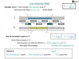 Low-resolution RMQ
A
Key Idea replace A with a smaller, ‘low resolution’ array H
H
˜n
i j
and many small arrays L0, L1, L2 . . . ‘for the details’
n
˜n = n
log n
How do we answer a query in A?
Do at most one query in H. . .
and one query in at most two different Li (here we query L1 and L5)
This takes O(1) total query timethen take the smallest
i = i
log n j = j
log n
i j
Solution 4
O(n log log log n) space O(n log log log n) prep time O(1) query time
how?
L0
L1
L2
L3
L4
L5 L˜n
 