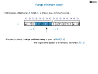 Range minimum query
A
Preprocess an integer array A (length n) to answer range minimum queries. . .
n
After preprocessing, a range minimum query is given by RMQ(i, j)
the output is the location of the smallest element in A[i, j]
17 823 73 51 82 19 32 5 67 91 14 46
i = 3 j = 7
19 9 21 54
0 1 2 3 4 5 6 7 8 9 10 11 12 13 14 15
 