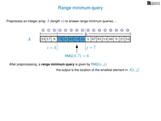 Range minimum query
A
Preprocess an integer array A (length n) to answer range minimum queries. . .
n
After preprocessing, a range minimum query is given by RMQ(i, j)
the output is the location of the smallest element in A[i, j]
17 823 73 51 82 19 32 5 67 91 14 46
i = 3 j = 7
RMQ(3, 7) = 6
19 9 21 54
0 1 2 3 4 5 6 7 8 9 10 11 12 13 14 15
 