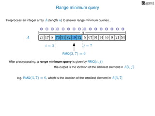 Range minimum query
A
Preprocess an integer array A (length n) to answer range minimum queries. . .
n
After preprocessing, a range minimum query is given by RMQ(i, j)
the output is the location of the smallest element in A[i, j]
17 823 73 51 82 19 32 5 67 91 14 46
e.g. RMQ(3, 7) = 6, which is the location of the smallest element in A[3, 7]
i = 3 j = 7
RMQ(3, 7) = 6
19 9 21 54
0 1 2 3 4 5 6 7 8 9 10 11 12 13 14 15
 