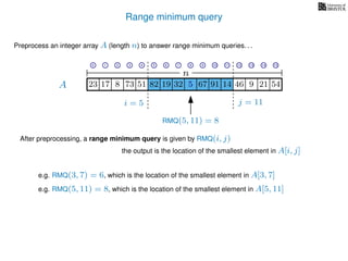 Range minimum query
i = 5 j = 11
A
Preprocess an integer array A (length n) to answer range minimum queries. . .
n
After preprocessing, a range minimum query is given by RMQ(i, j)
the output is the location of the smallest element in A[i, j]
17 823 73 51 82 19 32 5 67 91 14 46
e.g. RMQ(3, 7) = 6, which is the location of the smallest element in A[3, 7]
RMQ(5, 11) = 8
e.g. RMQ(5, 11) = 8, which is the location of the smallest element in A[5, 11]
9 21 545
0 1 2 3 4 5 6 7 8 9 10 11 12 13 14 15
 