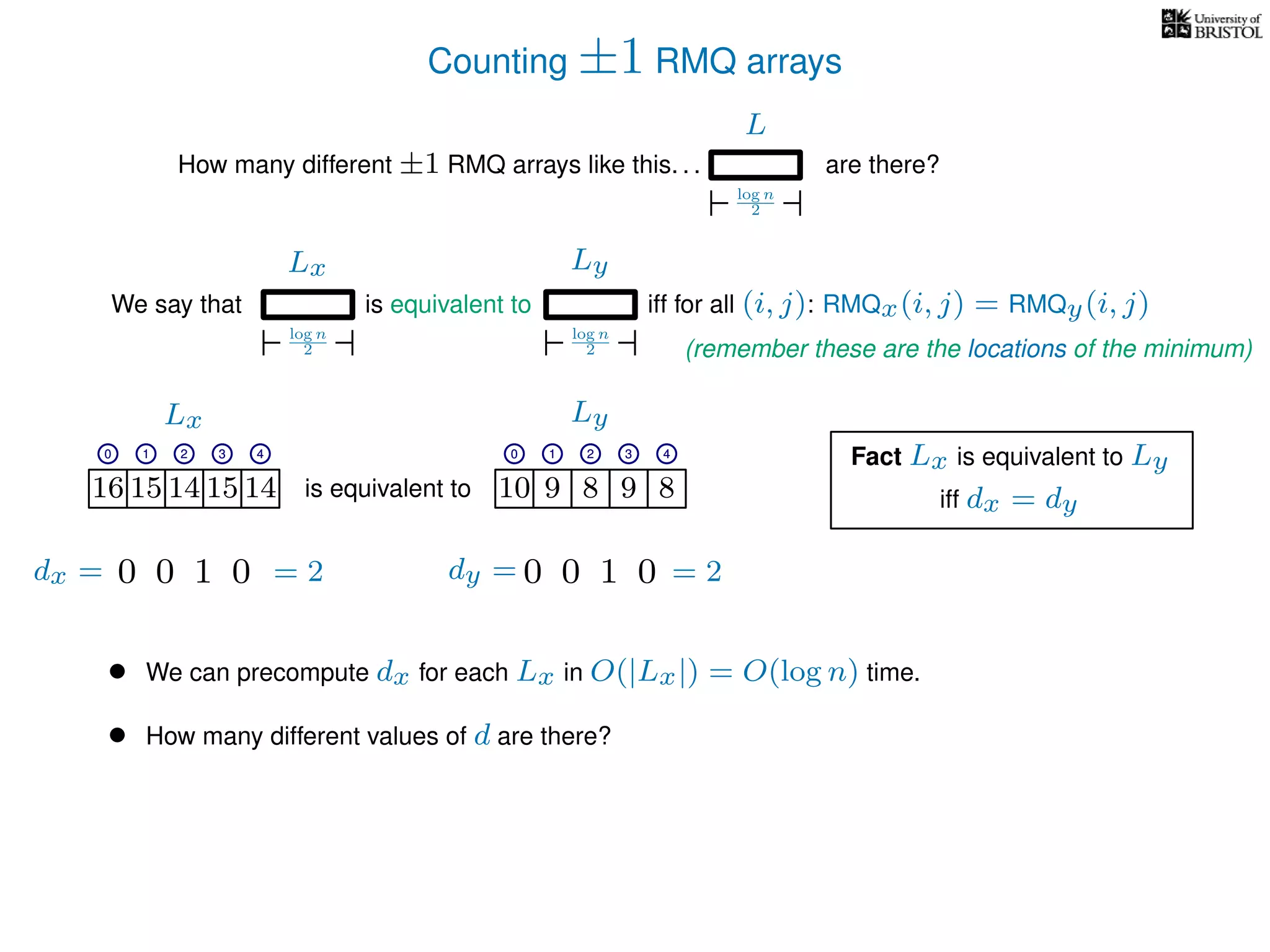 Counting ±1 RMQ arrays
L
log n
2
How many different ±1 RMQ arrays like this. . . are there?
Ly
log n
2
We say that iff for all (i, j): RMQx(i, j) = RMQy(i, j)
Lx
log n
2
is equivalent to
16 15 14 15 14 10 9 8 9 8is equivalent to
Lx Ly
0 1 2 3 4 0 1 2 3 4
16 15 14 15 14 10 9 8 9 8
0 1 2 3 4 0 1 2 3 4
Fact Lx is equivalent to Ly
• We can precompute dx for each Lx in O(|Lx|) = O(log n) time.
• How many different values of d are there?
iff dx = dy
0100 0100dx = dy == 2 = 2
(remember these are the locations of the minimum)
 