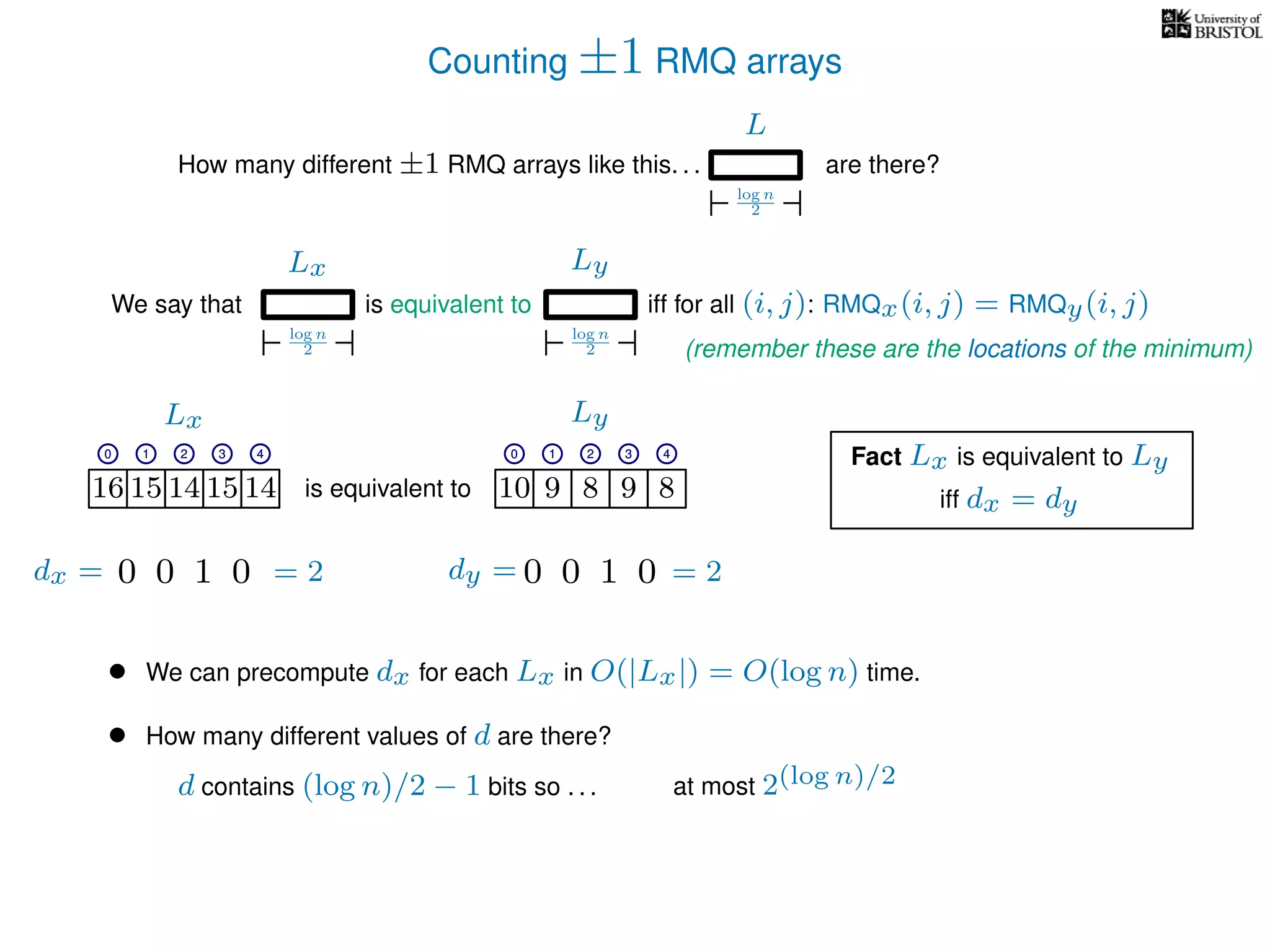 Counting ±1 RMQ arrays
L
log n
2
How many different ±1 RMQ arrays like this. . . are there?
Ly
log n
2
We say that iff for all (i, j): RMQx(i, j) = RMQy(i, j)
Lx
log n
2
is equivalent to
16 15 14 15 14 10 9 8 9 8is equivalent to
Lx Ly
0 1 2 3 4 0 1 2 3 4
16 15 14 15 14 10 9 8 9 8
0 1 2 3 4 0 1 2 3 4
Fact Lx is equivalent to Ly
• We can precompute dx for each Lx in O(|Lx|) = O(log n) time.
• How many different values of d are there?
iff dx = dy
0100 0100dx = dy == 2 = 2
d contains (log n)/2 − 1 bits so . . . at most 2(log n)/2
(remember these are the locations of the minimum)
 