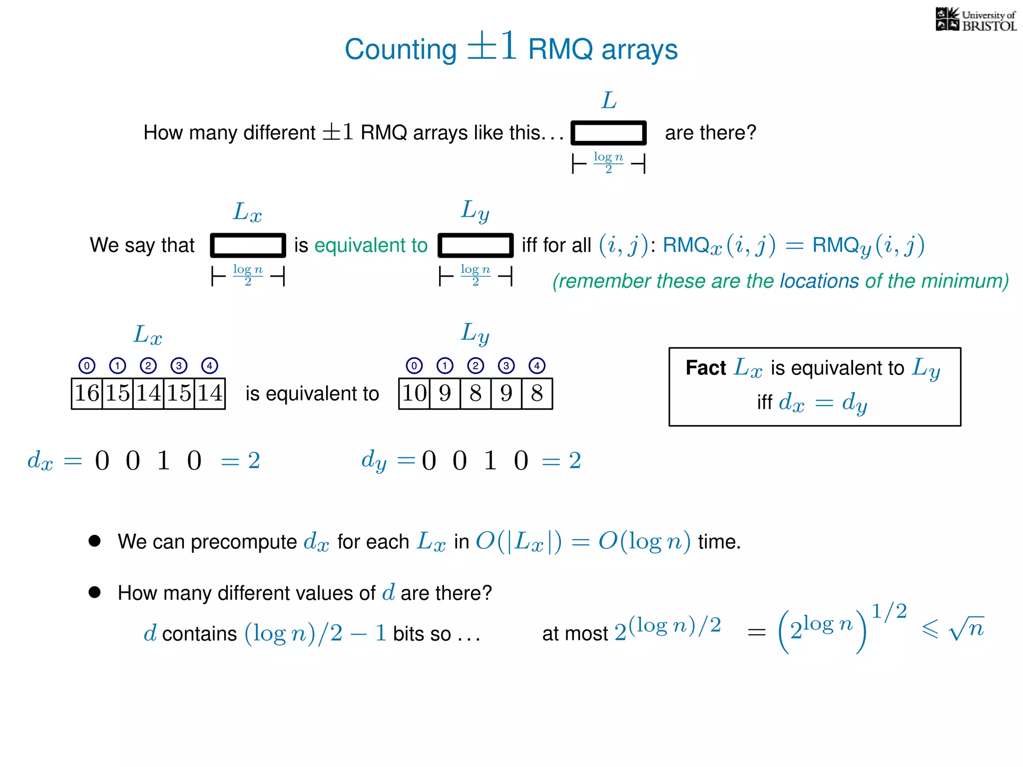 Counting ±1 RMQ arrays
L
log n
2
How many different ±1 RMQ arrays like this. . . are there?
Ly
log n
2
We say that iff for all (i, j): RMQx(i, j) = RMQy(i, j)
Lx
log n
2
is equivalent to
16 15 14 15 14 10 9 8 9 8is equivalent to
Lx Ly
0 1 2 3 4 0 1 2 3 4
16 15 14 15 14 10 9 8 9 8
0 1 2 3 4 0 1 2 3 4
Fact Lx is equivalent to Ly
• We can precompute dx for each Lx in O(|Lx|) = O(log n) time.
• How many different values of d are there?
iff dx = dy
0100 0100dx = dy == 2 = 2
d contains (log n)/2 − 1 bits so . . . at most 2(log n)/2 = 2log n
1/2 √
n
(remember these are the locations of the minimum)
 