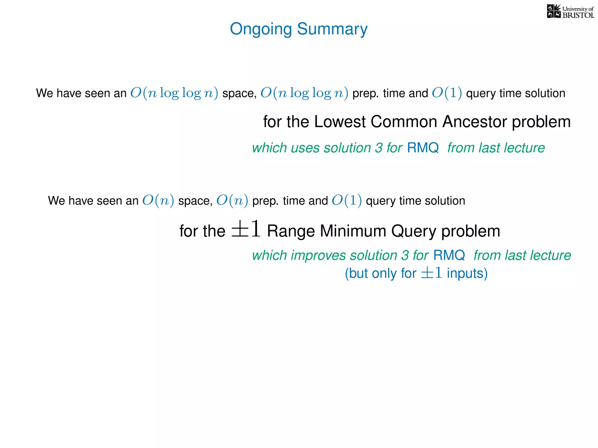 Ongoing Summary
for the Lowest Common Ancestor problem
We have seen an O(n) space, O(n) prep. time and O(1) query time solution
for the ±1 Range Minimum Query problem
which improves solution 3 for RMQ from last lecture
(but only for ±1 inputs)
which uses solution 3 for RMQ from last lecture
We have seen an O(n log log n) space, O(n log log n) prep. time and O(1) query time solution
 
