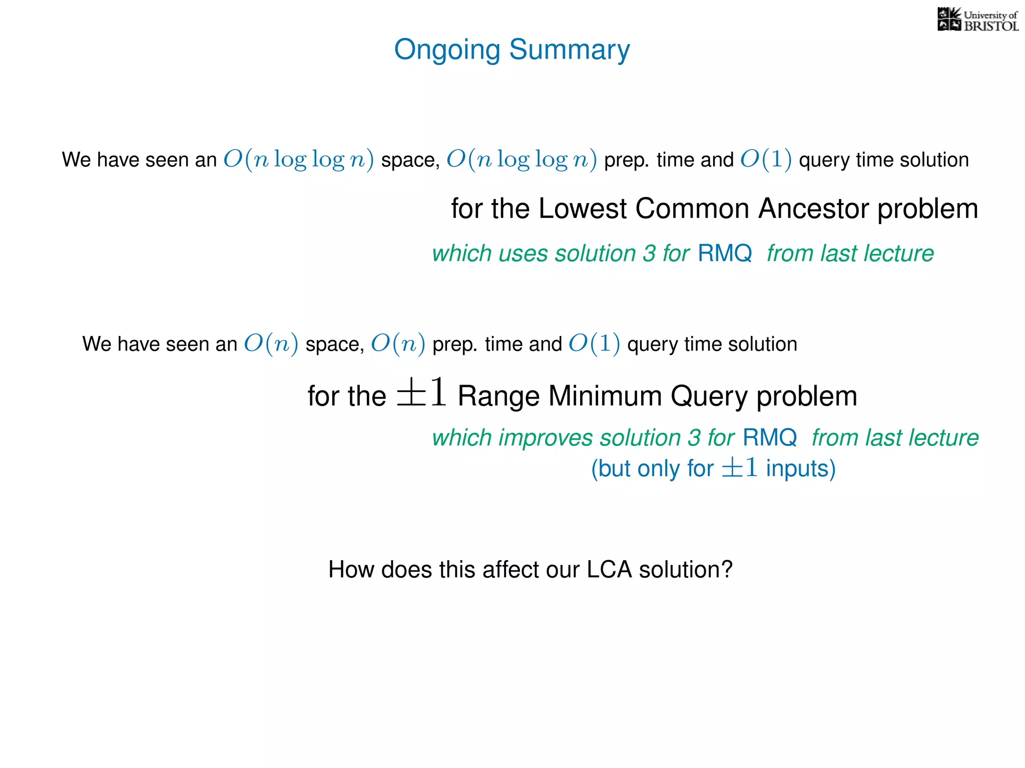 Ongoing Summary
How does this affect our LCA solution?
for the Lowest Common Ancestor problem
We have seen an O(n) space, O(n) prep. time and O(1) query time solution
for the ±1 Range Minimum Query problem
which improves solution 3 for RMQ from last lecture
(but only for ±1 inputs)
which uses solution 3 for RMQ from last lecture
We have seen an O(n log log n) space, O(n log log n) prep. time and O(1) query time solution
 