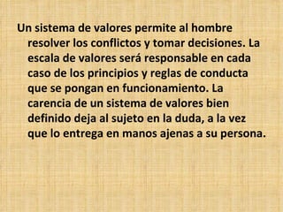 Un sistema de valores permite al hombre resolver los conflictos y tomar decisiones. La escala de valores será responsable en cada caso de los principios y reglas de conducta que se pongan en funcionamiento. La carencia de un sistema de valores bien definido deja al sujeto en la duda, a la vez que lo entrega en manos ajenas a su persona.  