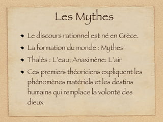 Les Mythes
Le discours rationnel est né en Grèce.
La formation du monde : Mythes
Thalès : L’eau; Anaximène: L’air
Ces premiers théoriciens expliquent les
phénomènes matériels et les destins
humains qui remplace la volonté des
dieux
 