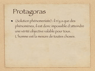 Protagoras
(Solution phénomeniste): il n’y a que des
phénomènes, il est donc impossible d’atteindre
une vérité objective valable pour tous.
L’homme est la mesure de toutes choses.
 