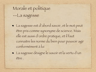Morale et politique
--La sagesse

 La sagesse est d’abord savoir, et le mot peut
 être pris comme synonyme de science. Mais
 elle est aussi d’ordre pratique, et il faut
 connaitre les norme du bien pour pouvoir agir
 conformément à lui
 La sagesse désigne le savoir et la vertu d’un
 être .
 
