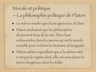 Morale et politique
--La philosophie politique de Platon
 Le mal ne résulte que d’une ignorance du bien.
 Platon souhaitait que les philosophes
 deviennent Rois de la cité, il leur faut
 redescendre dans la caverne qu’est le monde
 sensible pour éclairer les hommes et les guider
 Platon admet cependant que si la démocratie
 n’est pas le régime idéal, elle est sans doute le
 moins dangereux dans la réalité
 