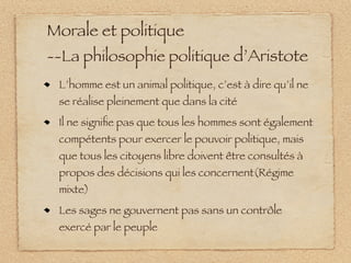 Morale et politique
--La philosophie politique d’Aristote
 L’homme est un animal politique, c’est à dire qu’il ne
 se réalise pleinement que dans la cité
 Il ne signiﬁe pas que tous les hommes sont également
 compétents pour exercer le pouvoir politique, mais
 que tous les citoyens libre doivent être consultés à
 propos des décisions qui les concernent(Régime
 mixte)
 Les sages ne gouvernent pas sans un contrôle
 exercé par le peuple
 