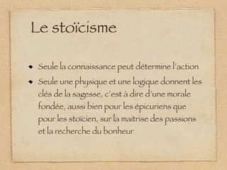 Le stoïcisme

 Seule la connaissance peut détermine l’action
 Seule une physique et une logique donnent les
 clés de la sagesse, c’est à dire d’une morale
 fondée, aussi bien pour les épicuriens que
 pour les stoïcien, sur la maitrise des passions
 et la recherche du bonheur
 