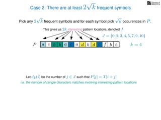 Case 2: There are at least 2
√
k frequent symbols
Pick any 2
√
k frequent symbols and for each symbol pick
√
k occurences in P.
This gives us 2k interesting pattern locations, denoted J
k = 4d bc ab b daP a dcb b da c bbfe
J = {0, 2, 3, 4, 5, 7, 9, 10}
Let dk(i) be the number of j ∈ J such that P[j] = T[i + j]
i.e. the number of (single character) matches involving interesting pattern locations
 