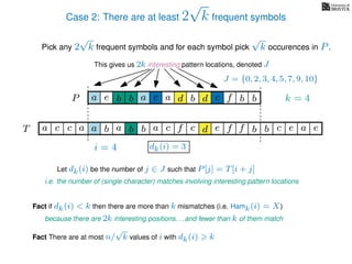 Case 2: There are at least 2
√
k frequent symbols
Pick any 2
√
k frequent symbols and for each symbol pick
√
k occurences in P.
This gives us 2k interesting pattern locations, denoted J
k = 4d bc ab b daP a dcb b da c bbfe
J = {0, 2, 3, 4, 5, 7, 9, 10}
Let dk(i) be the number of j ∈ J such that P[j] = T[i + j]
i.e. the number of (single character) matches involving interesting pattern locations
b da b d bfT b b c caa f e f cc c aa ab e e
i = 4 dk(i) = 3
Fact if dk(i) < k then there are more than k mismatches (i.e. Hamk(i) = X)
because there are 2k interesting positions. . . and fewer than k of them match
Fact There are at most n/
√
k values of i with dk(i) k
 