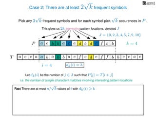 Case 2: There are at least 2
√
k frequent symbols
Pick any 2
√
k frequent symbols and for each symbol pick
√
k occurences in P.
This gives us 2k interesting pattern locations, denoted J
k = 4d bc ab b daP a dcb b da c bbfe
J = {0, 2, 3, 4, 5, 7, 9, 10}
Let dk(i) be the number of j ∈ J such that P[j] = T[i + j]
i.e. the number of (single character) matches involving interesting pattern locations
b da b d bfT b b c caa f e f cc c aa ab e e
i = 4 dk(i) = 3
Fact There are at most n/
√
k values of i with dk(i) k
 