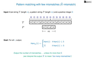 Pattern matching with few mismatches (k-mismatch)
T
Input A text string T (length n), a pattern string P (length m) and a positive integer k
P
ba b c
a b d
a a d ad a
Goal: For all i, output,
a a a
m
0 1 2 3 4 5 6 7 8 9 10 11 12
n
a
Output the number of mismatches. . . unless it’s more than k
(we interpret the output X to mean “too many mismatches”)
Hamk(i) =



Ham(i) if Ham(i) k
X if Ham(i) > k
 
