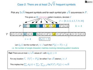Case 2: There are at least 2
√
k frequent symbols
Pick any 2
√
k frequent symbols and for each symbol pick
√
k occurences in P.
This gives us 2k interesting pattern locations, denoted J
k = 4d bc ab b daP a dcb b da c bbfe
J = {0, 2, 3, 4, 5, 7, 9, 10}
Let dk(i) be the number of j ∈ J such that P[j] = T[i + j]
i.e. the number of (single character) matches involving interesting pattern locations
b da b d bfT b b c caa f e f cc c aa ab e e
i = 4 dk(i) = 3
Fact There are at most n/
√
k values of i with dk(i) k
For any location i , T[i ] = P[j] for either 0 or
√
k distinct j ∈ J
This implies that i dk(i) i j∈J Eq(T[i ], P[j]) n
√
k
 