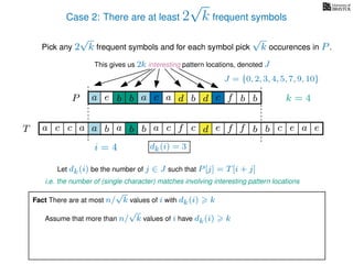 Case 2: There are at least 2
√
k frequent symbols
Pick any 2
√
k frequent symbols and for each symbol pick
√
k occurences in P.
This gives us 2k interesting pattern locations, denoted J
k = 4d bc ab b daP a dcb b da c bbfe
J = {0, 2, 3, 4, 5, 7, 9, 10}
Let dk(i) be the number of j ∈ J such that P[j] = T[i + j]
i.e. the number of (single character) matches involving interesting pattern locations
b da b d bfT b b c caa f e f cc c aa ab e e
i = 4 dk(i) = 3
Fact There are at most n/
√
k values of i with dk(i) k
Assume that more than n/
√
k values of i have dk(i) k
 
