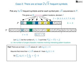 Case 2: There are at least 2
√
k frequent symbols
Pick any 2
√
k frequent symbols and for each symbol pick
√
k occurences in P.
This gives us 2k interesting pattern locations, denoted J
k = 4d bc ab b daP a dcb b da c bbfe
J = {0, 2, 3, 4, 5, 7, 9, 10}
Let dk(i) be the number of j ∈ J such that P[j] = T[i + j]
i.e. the number of (single character) matches involving interesting pattern locations
b da b d bfT b b c caa f e f cc c aa ab e e
i = 4 dk(i) = 3
Fact There are at most n/
√
k values of i with dk(i) k
Assume that more than n/
√
k values of i have dk(i) k
So i dk(i) n√
k
+ 1 · k
 