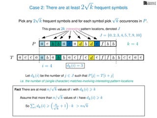 Case 2: There are at least 2
√
k frequent symbols
Pick any 2
√
k frequent symbols and for each symbol pick
√
k occurences in P.
This gives us 2k interesting pattern locations, denoted J
k = 4d bc ab b daP a dcb b da c bbfe
J = {0, 2, 3, 4, 5, 7, 9, 10}
Let dk(i) be the number of j ∈ J such that P[j] = T[i + j]
i.e. the number of (single character) matches involving interesting pattern locations
b da b d bfT b b c caa f e f cc c aa ab e e
i = 4 dk(i) = 3
Fact There are at most n/
√
k values of i with dk(i) k
Assume that more than n/
√
k values of i have dk(i) k
So i dk(i) n√
k
+ 1 · k > n
√
k
 