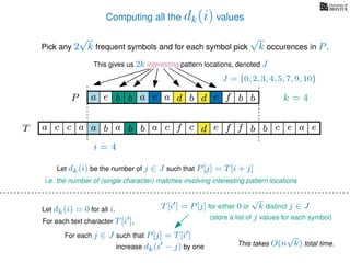 Computing all the dk(i) values
Pick any 2
√
k frequent symbols and for each symbol pick
√
k occurences in P.
This gives us 2k interesting pattern locations, denoted J
k = 4d bc ab b daP a dcb b da c bbfe
J = {0, 2, 3, 4, 5, 7, 9, 10}
b da b d bfT b b c caa f e f cc c aa ab e e
i = 4
For each text character T[i ],
For each j ∈ J such that P[j] = T[i ]
Let dk(i) be the number of j ∈ J such that P[j] = T[i + j]
i.e. the number of (single character) matches involving interesting pattern locations
Let dk(i) = 0 for all i.
increase dk(i − j) by one
T[i ] = P[j] for either 0 or
√
k distinct j ∈ J
(store a list of j values for each symbol)
This takes O(n
√
k) total time.
 