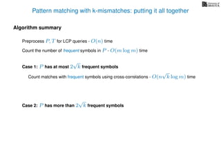 Pattern matching with k-mismatches: putting it all together
Algorithm summary
Preprocess P, T for LCP queries - O(n) time
Count the number of frequent symbols in P - O(m log m) time
Case 1: P has at most 2
√
k frequent symbols
Count matches with frequent symbols using cross-correlations - O(n
√
k log m) time
Case 2: P has more than 2
√
k frequent symbols
 