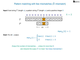 Pattern matching with few mismatches (k-mismatch)
T
Input A text string T (length n), a pattern string P (length m) and a positive integer k
P
ba b c
a b d
a a d ad a
Goal: For all i, output,
a a a
m
0 1 2 3 4 5 6 7 8 9 10 11 12
n
a
Hamk(4) = 1
Output the number of mismatches. . . unless it’s more than k
(we interpret the output X to mean “too many mismatches”)
Hamk(i) =



Ham(i) if Ham(i) k
X if Ham(i) > k
k = 2
 