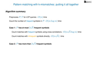 Pattern matching with k-mismatches: putting it all together
Algorithm summary
Preprocess P, T for LCP queries - O(n) time
Count the number of frequent symbols in P - O(m log m) time
Case 1: P has at most 2
√
k frequent symbols
Count matches with frequent symbols using cross-correlations - O(n
√
k log m) time
Count matches with infrequent symbols directly - O(n
√
k) time
Case 2: P has more than 2
√
k frequent symbols
 
