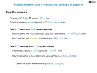 Pattern matching with k-mismatches: putting it all together
Algorithm summary
Preprocess P, T for LCP queries - O(n) time
Overall, we obtain a time complexity of O(n
√
k log m).
Count the number of frequent symbols in P - O(m log m) time
Case 1: P has at most 2
√
k frequent symbols
Count matches with frequent symbols using cross-correlations - O(n
√
k log m) time
Count matches with infrequent symbols directly - O(n
√
k) time
Case 2: P has more than 2
√
k frequent symbols
Filter the text, leaving n/
√
k alignments - O(n
√
k) time
Count mismatches at these alignments using LCP queries - O(n
√
k) time
 