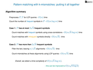 Pattern matching with k-mismatches: putting it all together
Algorithm summary
Preprocess P, T for LCP queries - O(n) time
Overall, we obtain a time complexity of O(n
√
k log m).
Count the number of frequent symbols in P - O(m log m) time
Case 1: P has at most 2
√
k frequent symbols
Count matches with frequent symbols using cross-correlations - O(n
√
k log m) time
Count matches with infrequent symbols directly - O(n
√
k) time
Case 2: P has more than 2
√
k frequent symbols
Filter the text, leaving n/
√
k alignments - O(n
√
k) time
Count mismatches at these alignments using LCP queries - O(n
√
k) time
- this can be improved to O(n
√
k log k)
 
