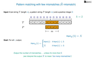 Pattern matching with few mismatches (k-mismatch)
T
Input A text string T (length n), a pattern string P (length m) and a positive integer k
P
ba b c a a d ad a
Goal: For all i, output,
a a a
0 1 2 3 4 5 6 7 8 9 10 11 12
n
a b d
m
a
Hamk(5) = X
Output the number of mismatches. . . unless it’s more than k
(we interpret the output X to mean “too many mismatches”)
Hamk(i) =



Ham(i) if Ham(i) k
X if Ham(i) > k
k = 2
 
