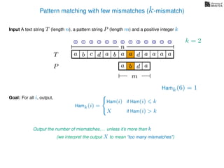 Pattern matching with few mismatches (k-mismatch)
T
Input A text string T (length n), a pattern string P (length m) and a positive integer k
P
ba b c a a d ad a
Goal: For all i, output,
a a a
0 1 2 3 4 5 6 7 8 9 10 11 12
n
a b d
m
a
Hamk(6) = 1
Output the number of mismatches. . . unless it’s more than k
(we interpret the output X to mean “too many mismatches”)
Hamk(i) =



Ham(i) if Ham(i) k
X if Ham(i) > k
k = 2
 