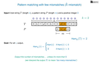 Pattern matching with few mismatches (k-mismatch)
T
Input A text string T (length n), a pattern string P (length m) and a positive integer k
P
ba b c a a d ad a
Goal: For all i, output,
a a a
0 1 2 3 4 5 6 7 8 9 10 11 12
n
a b d
m
a
Hamk(7) = 2
Output the number of mismatches. . . unless it’s more than k
(we interpret the output X to mean “too many mismatches”)
Hamk(i) =



Ham(i) if Ham(i) k
X if Ham(i) > k
k = 2
 