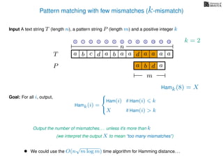 Pattern matching with few mismatches (k-mismatch)
T
Input A text string T (length n), a pattern string P (length m) and a positive integer k
P
ba b c a a d ad a
Goal: For all i, output,
a a a
• We could use the O(n
√
m log m) time algorithm for Hamming distance. . .
0 1 2 3 4 5 6 7 8 9 10 11 12
n
a b d
m
a
Hamk(8) = X
Output the number of mismatches. . . unless it’s more than k
(we interpret the output X to mean “too many mismatches”)
Hamk(i) =



Ham(i) if Ham(i) k
X if Ham(i) > k
k = 2
 