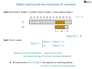 Pattern matching with few mismatches (k-mismatch)
T
Input A text string T (length n), a pattern string P (length m) and a positive integer k
P
ba b c a a d ad a
Goal: For all i, output,
a a a
• We could use the O(n
√
m log m) time algorithm for Hamming distance. . .
but when k is small we can do much better
0 1 2 3 4 5 6 7 8 9 10 11 12
n
a b d
m
a
Hamk(8) = X
Output the number of mismatches. . . unless it’s more than k
(we interpret the output X to mean “too many mismatches”)
Hamk(i) =



Ham(i) if Ham(i) k
X if Ham(i) > k
k = 2
 