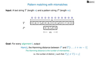 Pattern matching with mismatches
T
Input: A text string T (length n) and a pattern string P (length m)
P
ba b c
a b d
a a d ad a
Goal: For every alignment i, output
The Hamming distance is the number of mismatches. . .
c a a
m
i.e. the number of distinct j such that P[j] = T[i + j]
0 1 2 3 4 5 6 7 8 9 10 11 12
n
a
Ham(i), the Hamming distance between P and T[i . . . i + m − 1]
 