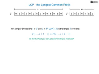 LCP - the Longest Common Preﬁx
T ba b c a b aa b cb a b
For any pair of locations i in T and j in P, LCP(i, j) is the largest such that
T[i . . . i + − 1] = P[j . . . j + − 1]
it’s the furthest you can go before hitting a mismatch
a b c b a bc bP
nn nm
 