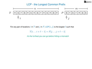LCP - the Longest Common Preﬁx
T ba b c a b aa b cb a b
For any pair of locations i in T and j in P, LCP(i, j) is the largest such that
T[i . . . i + − 1] = P[j . . . j + − 1]
it’s the furthest you can go before hitting a mismatch
i j
a b c b a bc bP
nn nm
 