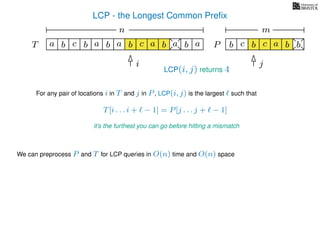 LCP - the Longest Common Preﬁx
T ba b c a b aa b cb a b
For any pair of locations i in T and j in P, LCP(i, j) is the largest such that
T[i . . . i + − 1] = P[j . . . j + − 1]
it’s the furthest you can go before hitting a mismatch
i j
a
We can preprocess P and T for LCP queries in O(n) time and O(n) space
b c b a bc bP
nn nm
LCP(i, j) returns 4
 