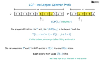 LCP - the Longest Common Preﬁx
T ba b c a b aa b cb a b
For any pair of locations i in T and j in P, LCP(i, j) is the largest such that
T[i . . . i + − 1] = P[j . . . j + − 1]
it’s the furthest you can go before hitting a mismatch
i j
a
We can preprocess P and T for LCP queries in O(n) time and O(n) space
Each query then takes O(1) time
we’ll see how to do this later in this lecture
b c b a bc bP
nn nm
LCP(i, j) returns 4
 