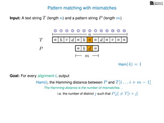 Pattern matching with mismatches
T
Input: A text string T (length n) and a pattern string P (length m)
P
ba b c
a b d
a a d ad a
Goal: For every alignment i, output
The Hamming distance is the number of mismatches. . .
c a a
m
i.e. the number of distinct j such that P[j] = T[i + j]
0 1 2 3 4 5 6 7 8 9 10 11 12
n
a
Ham(4) = 1
Ham(i), the Hamming distance between P and T[i . . . i + m − 1]
 