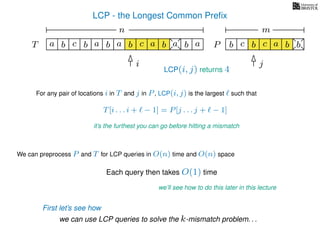 LCP - the Longest Common Preﬁx
T ba b c a b aa b cb a b
For any pair of locations i in T and j in P, LCP(i, j) is the largest such that
T[i . . . i + − 1] = P[j . . . j + − 1]
it’s the furthest you can go before hitting a mismatch
i j
a
We can preprocess P and T for LCP queries in O(n) time and O(n) space
Each query then takes O(1) time
we’ll see how to do this later in this lecture
we can use LCP queries to solve the k-mismatch problem. . .
b c b a bc bP
nn nm
First let’s see how
LCP(i, j) returns 4
 